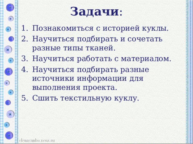Задачи :   Познакомиться с историей куклы. Научиться подбирать и сочетать разные типы тканей. Научиться работать с материалом. Научиться подбирать разные источники информации для выполнения проекта. Сшить текстильную куклу. Познакомиться с историей куклы. Научиться подбирать и сочетать разные типы тканей. Научиться работать с материалом. Научиться подбирать разные источники информации для выполнения проекта. Сшить текстильную куклу. 
