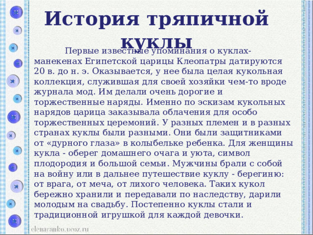 История тряпичной куклы  Первые известные упоминания о куклах-манекенах Египетской царицы Клеопатры датируются 20 в. до н. э. Оказывается, у нее была целая кукольная коллекция, служившая для своей хозяйки чем-то вроде журнала мод. Им делали очень дорогие и торжественные наряды. Именно по эскизам кукольных нарядов царица заказывала облачения для особо торжественных церемоний. У разных племен и в разных странах куклы были разными. Они были защитниками от «дурного глаза» в колыбельке ребенка. Для женщины кукла - оберег домашнего очага и уюта, символ плодородия и большой семьи. Мужчины брали с собой на войну или в дальнее путешествие куклу - берегиню: от врага, от меча, от лихого человека. Таких кукол бережно хранили и передавали по наследству, дарили молодым на свадьбу. Постепенно куклы стали и традиционной игрушкой для каждой девочки. 