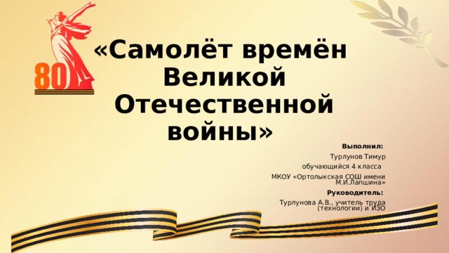    «Самолёт времён  Великой Отечественной войны»   Выполнил: Турлунов Тимур обучающийся 4 класса МКОУ «Ортолыкская СОШ имени М.И.Лапшина» Руководитель: Турлунова А.В., учитель труда (технологии) и ИЗО 
