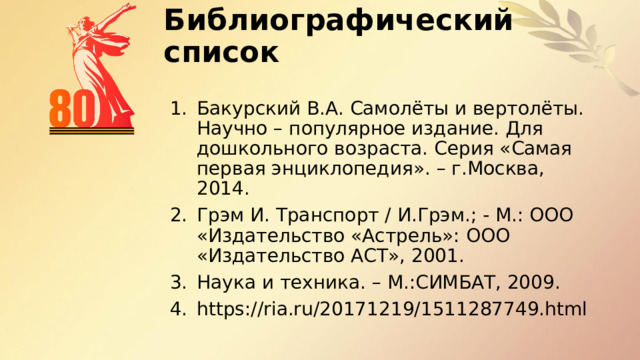 Библиографический список   Бакурский В.А. Самолёты и вертолёты. Научно – популярное издание. Для дошкольного возраста. Серия «Самая первая энциклопедия». – г.Москва, 2014. Грэм И. Транспорт / И.Грэм.; - М.: ООО «Издательство «Астрель»: ООО «Издательство АСТ», 2001. Наука и техника. – М.:СИМБАТ, 2009. https://ria.ru/20171219/1511287749.html 