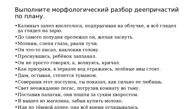 Выполните морфологический разбор деепричастий по плану. Калиныч запел вполголоса, подпрыгивая на облучке, и всё глядел да глядел на  зарю. До самого полудня пролежал он, желая заснуть. Молнии, слепя глаза, рвали тучи. Он что-то писал, наклонив голову. Проснувшись, ребёнок заплакал. Он не просто говорил, а, волнуясь, кричал . Как призраки, в зеркале вод отражаясь, зелёные ивы стоят. Дым, остывая, стелется туманом. Совершив этот поступок, ты показал, как сильно ее любишь. Свет неожиданно погас, погрузив комнату во тьму. Поставив палатки, они пошли за сухим хворостом. Я вышел из магазина, забыв купить молоко. Идя по тёмной аллее, она всё время оглядывалась. 