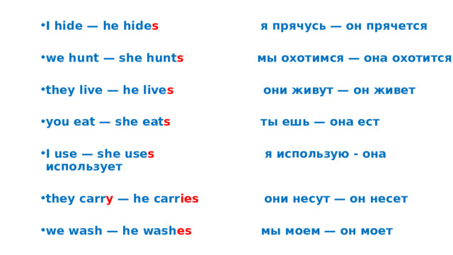 I hide — he hide s я прячусь — он прячется  we hunt — she hunt s мы охотимся — она охотится  they live — he live s они живут — он живет  you eat — she eat s ты ешь — она ест  I use — she use s я использую - она использует  they carr y — he carr ies они несут — он несет  we wash — he wash es мы моем — он моет 