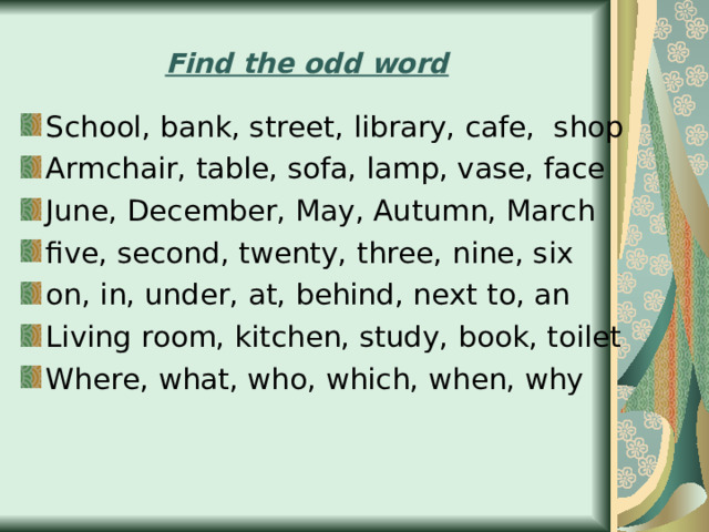 Find the odd word School, bank, street, library, cafe, shop Armchair, table, sofa, lamp, vase, face June, December, May, Autumn, March five, second, twenty, three, nine, six on, in, under, at, behind, next to, an Living room, kitchen, study, book, toilet Where, what, who, which, when, why 
