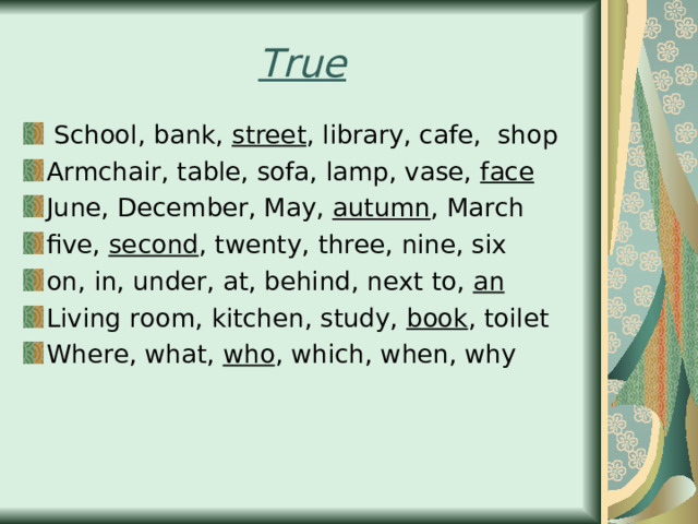 True  School, bank, street , library, cafe, shop Armchair, table, sofa, lamp, vase, face June, December, May, autumn , March five, second , twenty, three, nine, six on, in, under, at, behind, next to, an Living room, kitchen, study, book , toilet Where, what, who , which, when, why    