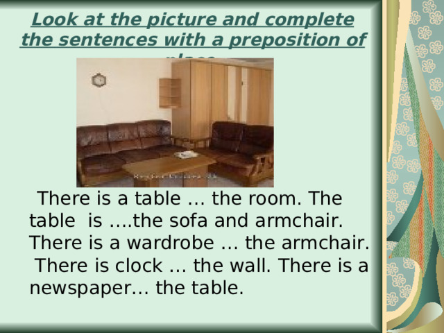 Look at the picture and complete the sentences with а preposition of place.  There is a table … the room. The table is ….the sofa and armchair. There is a wardrobe … the armchair. There is clock … the wall. There is a newspaper… the table. 