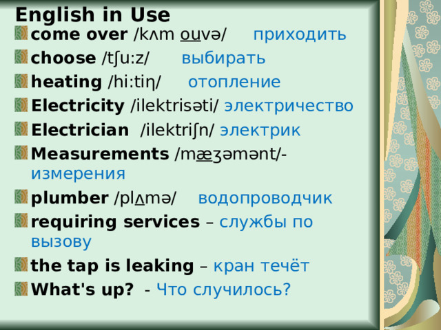 English in Use come over /k ᴧ m ou vǝ/  приходить choose /tʃu:z/  выбирать heating /hi : ti η /  отопление Electricity /ilektris ǝti/ электричество Electrician /ilektriʃn/  электрик Measurements / m æ ʒ ǝmǝnt/ - измерения plumber /pl ᴧ m ǝ/  водопроводчик requiring services  – службы по вызову the tap is leaking – кран течёт What's up?  - Что случилось? 