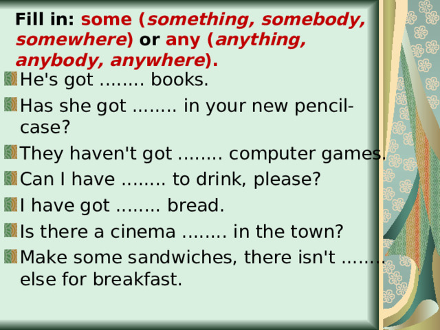 Fill in: some ( something, somebody, somewhere ) or any ( anything, anybody, anywhere ). He's got ........ books. Has she got ........ in your new pencil-case? They haven't got ........ computer games. Can I have ........ to drink, please? I have got ........ bread. Is there a cinema ........ in the town? Make some sandwiches, there isn't ........ else for breakfast.  