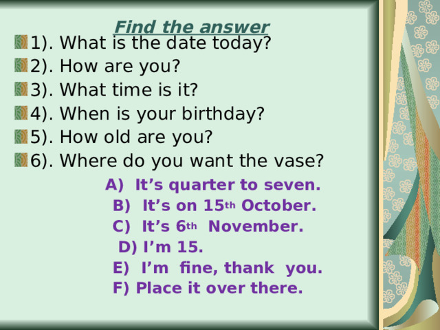 Find the answer 1).  What is the date today? 2).  How are you? 3).  What time is it? 4) . When is your birthday? 5). How old are you? 6). Where do you want the vase?  A)  It’s quarter to seven.   B)  It’s on 15 th October.    С) It’s 6 th November.  D) I’m 15.   E)  I’m fine, thank you.  F) Place it over there. 