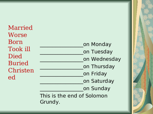 Married Worse Born Took ill Died Buried Christened _________________on Monday _________________on Tuesday _________________on Wednesday _________________on Thursday _________________on Friday _________________on Saturday _________________on Sunday This is the end of Solomon Grundy. 