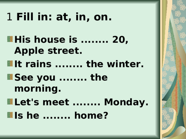 1  Fill in: at, in, on. His house is ........ 20, Apple street. It rains ........ the winter. See you ........ the morning. Let's meet ........ Monday. Is he ........ home? 