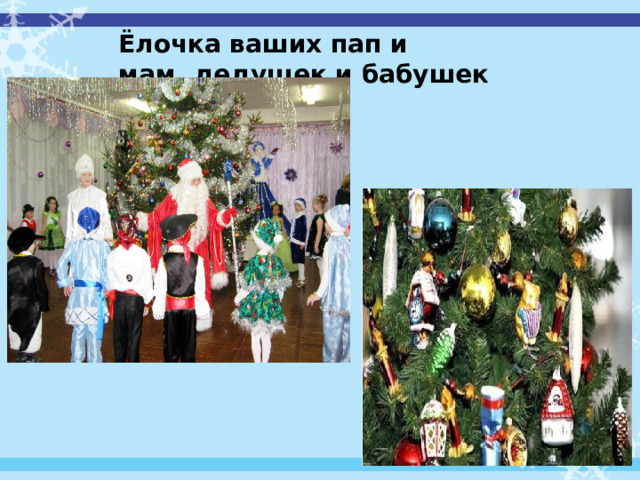  Ёлочка ваших пап и мам ,дедушек и бабушек Красивый обычай украшать елку возник давно. В древности у людей существовал обычай поклонения природным силам. Считалось, что живая природа населена разными духами существами, и, чтобы получить их помощь, надо было приносить жертвы, доказывая, таким образом свое почтение. Верили, что в ветвях деревьев живут духи, от расположения которых зависит урожай и плодородие. 