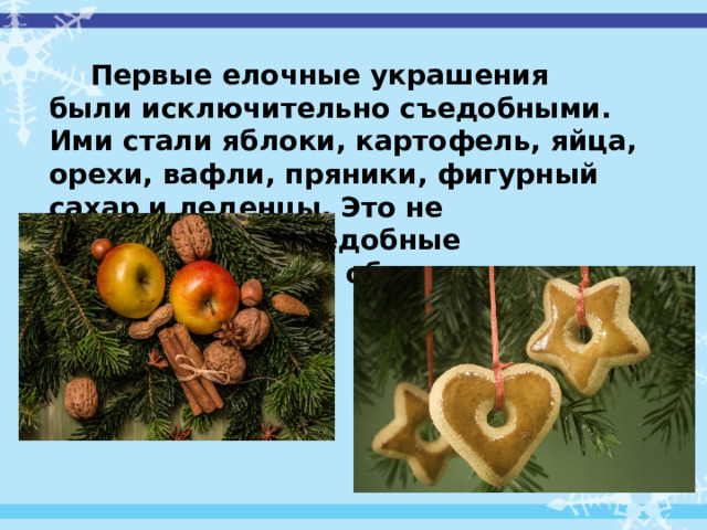 Первые елочные украшения были исключительно съедобными. Ими стали яблоки, картофель, яйца, орехи, вафли, пряники, фигурный сахар и леденцы. Это не случайно. Все съедобные украшения что-то обозначали.   