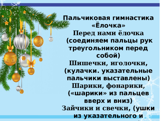  Пальчиковая гимнастика «Ёлочка» Перед нами ёлочка  (соединяем пальцы рук треугольником перед собой) Шишечки, иголочки , (кулачки. указательные пальчики выставлены) Шарики, фонарики, («шарики» из пальцев вверх и вниз) Зайчики и свечки , (ушки из указательного и среднего пальца) Звезды, человечки (указательный и средний пальцы шагают ). 