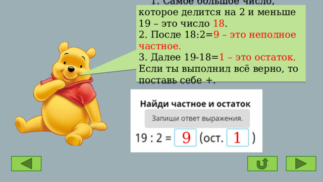  1. Самое большое число, которое делится на 2 и меньше 19 – это число 18 . 2. После 18:2= 9 – это неполное частное. 3. Далее 19-18= 1 – это остаток. Если ты выполнил всё верно, то поставь себе +. 9 1 