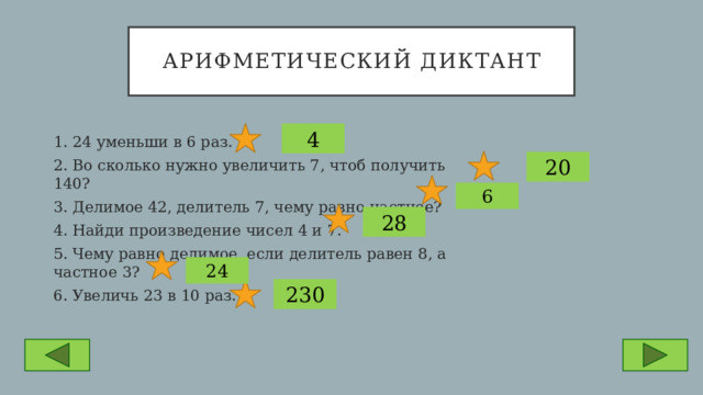 Арифметический диктант 4 1. 24 уменьши в 6 раз. 2. Во сколько нужно увеличить 7, чтоб получить 140? 3. Делимое 42, делитель 7, чему равно частное? 4. Найди произведение чисел 4 и 7. 5. Чему равно делимое, если делитель равен 8, а частное 3? 6. Увеличь 23 в 10 раз. 20 6 28 24 230 