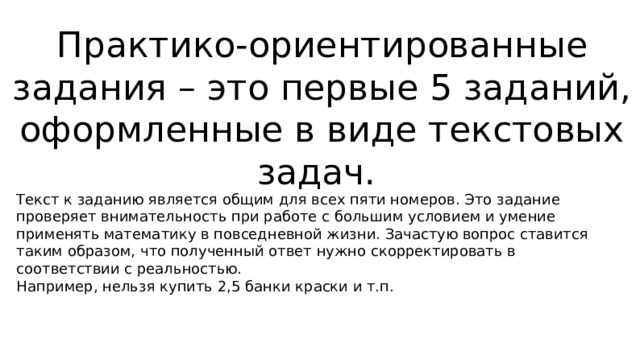  Практико-ориентированные задания – это первые 5 заданий, оформленные в виде текстовых задач.   Текст к заданию является общим для всех пяти номеров. Это задание проверяет внимательность при работе с большим условием и умение применять математику в повседневной жизни. Зачастую вопрос ставится таким образом, что полученный ответ нужно скорректировать в соответствии с реальностью.  Например, нельзя купить 2,5 банки краски и т.п. 