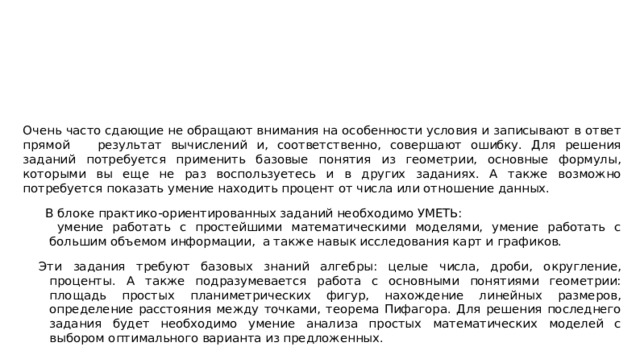 Очень часто сдающие не обращают внимания на особенности условия и записывают в ответ прямой результат вычислений и, соответственно, совершают ошибку. Для решения заданий потребуется применить базовые понятия из геометрии, основные формулы, которыми вы еще не раз воспользуетесь и в других заданиях. А также возможно потребуется показать умение находить процент от числа или отношение данных.  В блоке практико-ориентированных заданий необходимо УМЕТЬ:  умение работать с простейшими математическими моделями, умение работать с большим объемом информации, а также навык исследования карт и графиков. Эти задания требуют базовых знаний алгебры: целые числа, дроби, округление, проценты. А также подразумевается работа с основными понятиями геометрии: площадь простых планиметрических фигур, нахождение линейных размеров, определение расстояния между точками, теорема Пифагора. Для решения последнего задания будет необходимо умение анализа простых математических моделей с выбором оптимального варианта из предложенных. 