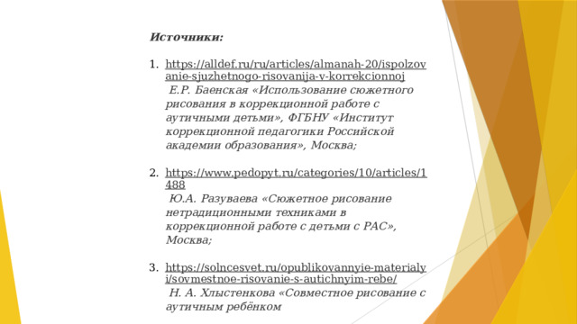 Источники: https://alldef.ru/ru/articles/almanah-20/ispolzovanie-sjuzhetnogo-risovanija-v-korrekcionnoj  Е.Р. Баенская «Использование сюжетного рисования в коррекционной работе с аутичными детьми», ФГБНУ «Институт коррекционной педагогики Российской академии образования», Москва; https://www.pedopyt.ru/categories/10/articles/1488  Ю.А. Разуваева «Сюжетное рисование нетрадиционными техниками в коррекционной работе с детьми с РАС», Москва; https://solncesvet.ru/opublikovannyie-materialyi/sovmestnoe-risovanie-s-autichnyim-rebe/  Н. А. Хлыстенкова «Совместное рисование с аутичным ребёнком   