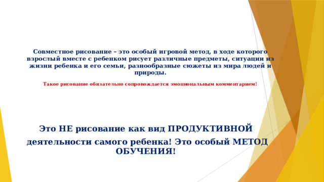      Совместное рисование – это особый игровой метод, в ходе которого взрослый вместе с ребенком рисует различные предметы, ситуации из жизни ребенка и его семьи, разнообразные сюжеты из мира людей и природы.   Такое рисование обязательно сопровождается эмоциональным комментарием!   Это НЕ рисование как вид ПРОДУКТИВНОЙ деятельности самого ребенка! Это особый МЕТОД ОБУЧЕНИЯ! 