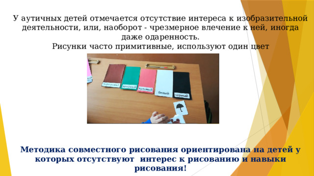 У аутичных детей отмечается отсутствие интереса к изобразительной деятельности, или, наоборот - чрезмерное влечение к ней, иногда даже одаренность. Рисунки часто примитивные, используют один цвет Методика совместного рисования ориентирована на детей у которых отсутствуют интерес к рисованию и навыки рисования! 