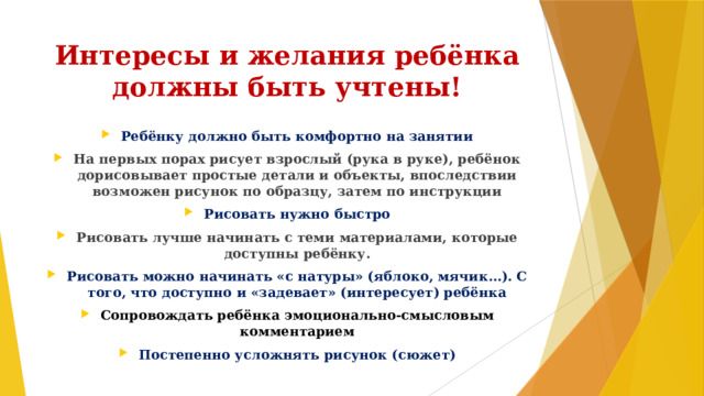 Интересы и желания ребёнка  должны быть учтены! Ребёнку должно быть комфортно на занятии На первых порах рисует взрослый (рука в руке), ребёнок дорисовывает простые детали и объекты, впоследствии возможен рисунок по образцу, затем по инструкции Рисовать нужно быстро Рисовать лучше начинать с теми материалами, которые доступны ребёнку. Рисовать можно начинать «с натуры» (яблоко, мячик…). С того, что доступно и «задевает» (интересует) ребёнка Сопровождать ребёнка эмоционально-смысловым комментарием Постепенно усложнять рисунок (сюжет) 