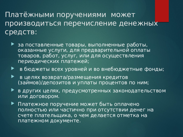 Платёжными поручениями может производиться перечисление денежных средств: за поставленные товары, выполненные работы, оказанные услуги, для предварительной оплаты товаров, работ, услуг, или для осуществления периодических платежей;  в бюджеты всех уровней и во внебюджетные фонды;  в целях возврата/размещения кредитов (займов)/депозитов и уплаты процентов по ним; в других целях, предусмотренных законодательством или договором. Платежное поручение может быть оплачено полностью или частично при отсутствии денег на счете плательщика, о чем делается отметка на платежном документе. 