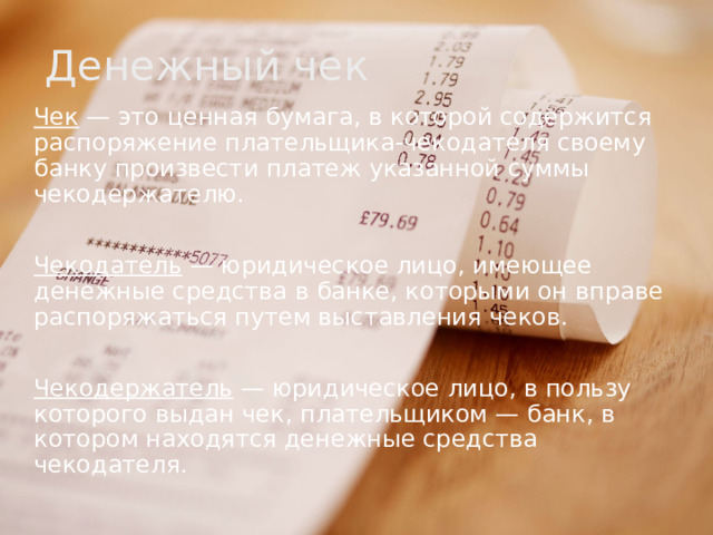 Денежный чек Чек — это ценная бумага, в которой содержится распоряжение плательщика-чекодателя своему банку произвести платеж указанной суммы чекодержателю. Чекодатель — юридическое лицо, имеющее денежные средства в банке, которыми он вправе распоряжаться путем выставления чеков. Чекодержатель — юридическое лицо, в пользу которого выдан чек, плательщиком — банк, в котором находятся денежные средства чекодателя. 
