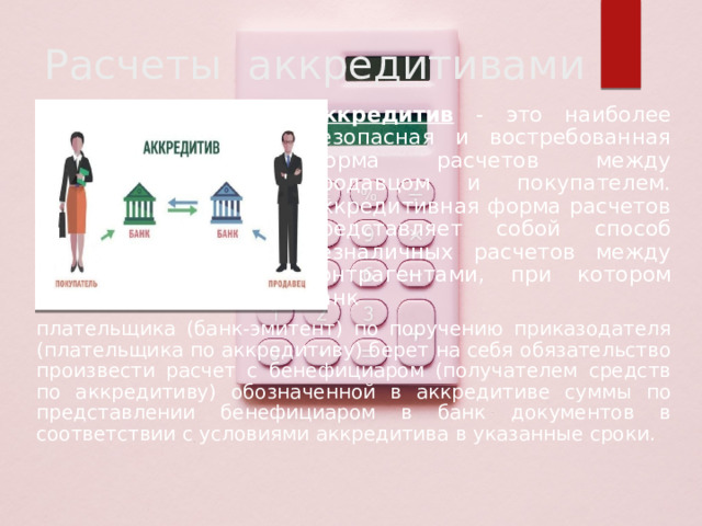 Расчеты аккредитивами Аккредитив - это наиболее безопасная и востребованная форма расчетов между продавцом и покупателем. Аккредитивная форма расчетов представляет собой способ безналичных расчетов между контрагентами, при котором банк плательщика (банк-эмитент) по поручению приказодателя (плательщика по аккредитиву) берет на себя обязательство произвести расчет с бенефициаром (получателем средств по аккредитиву) обозначенной в аккредитиве суммы по представлении бенефициаром в банк документов в соответствии с условиями аккредитива в указанные сроки. 