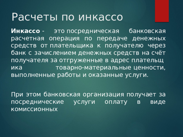 Расчеты по инкассо Инкассо  - это посредническая банковская расчетная операция по передаче денежных средств от плательщика к получателю через банк с зачислением денежных средств на счёт получателя за отгруженные в адрес плательщика  товарно-материальные ценности, выполненные работы и оказанные услуги. При этом банковская организация получает за посреднические услуги оплату в виде комиссионных 