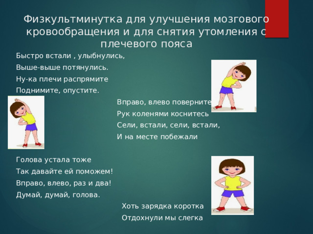 Физкультминутка для улучшения мозгового кровообращения и для снятия утомления с плечевого пояса Быстро встали , улыбнулись, Выше-выше потянулись. Ну-ка плечи распрямите Поднимите, опустите.  Вправо, влево повернитесь  Рук коленями коснитесь  Сели, встали, сели, встали,  И на месте побежали Голова устала тоже Так давайте ей поможем! Вправо, влево, раз и два! Думай, думай, голова.  Хоть зарядка коротка  Отдохнули мы слегка 