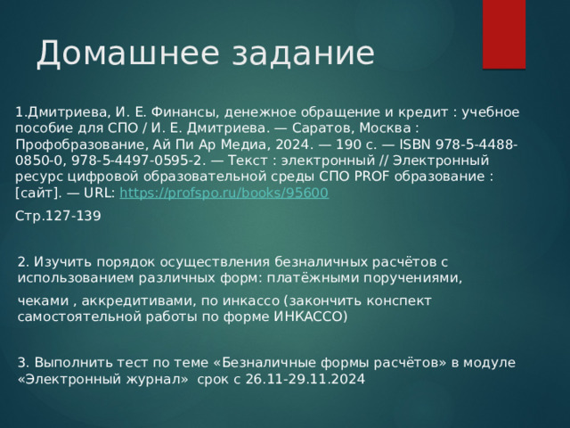 Домашнее задание 1.Дмитриева, И. Е. Финансы, денежное обращение и кредит : учебное пособие для СПО / И. Е. Дмитриева. — Саратов, Москва : Профобразование, Ай Пи Ар Медиа, 2024. — 190 c. — ISBN 978-5-4488-0850-0, 978-5-4497-0595-2. — Текст : электронный // Электронный ресурс цифровой образовательной среды СПО PROF образование : [сайт]. — URL: https://profspo.ru/books/95600  Стр.127-139 2. Изучить порядок осуществления безналичных расчётов с использованием различных форм: платёжными поручениями, чеками , аккредитивами, по инкассо (закончить конспект самостоятельной работы по форме ИНКАССО) 3. Выполнить тест по теме «Безналичные формы расчётов» в модуле «Электронный журнал» срок с 26.11-29.11.2024 