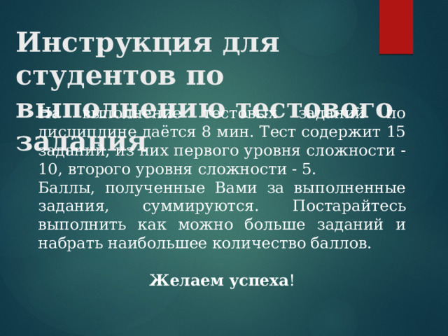 Инструкция для студентов по выполнению тестового задания      На выполнение тестовых заданий по дисциплине даётся 8 мин. Тест содержит 15 заданий, из них первого уровня сложности - 10, второго уровня сложности - 5.    Баллы, полученные Вами за выполненные задания, суммируются. Постарайтесь выполнить как можно больше заданий и набрать наибольшее количество баллов.  Желаем успеха ! 