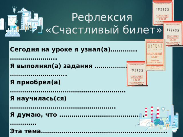 Рефлексия  «Счастливый билет»   Сегодня на уроке я узнал(а)………….………………….. Я выполнял(а) задания …………….………………………. Я приобрел(а)………………………………………………… Я научилась(ся)……………………………………………. Я думаю, что …………………………………….…………. Эта тема…………………………………………………….. Было сложно…………………………………………..……. Меня заинтересовало……………………… Мне  захотелось …………………..……………………. 