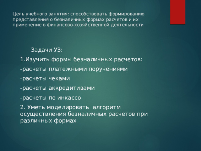 Цель учебного занятия: способствовать формированию представления о безналичных формах расчетов и их применение в финансово-хозяйственной деятельности    Задачи УЗ: 1.Изучить формы безналичных расчетов: -расчеты платежными поручениями -расчеты чеками -расчеты аккредитивами -расчеты по инкассо 2. Уметь моделировать алгоритм осуществления безналичных расчетов при различных формах 