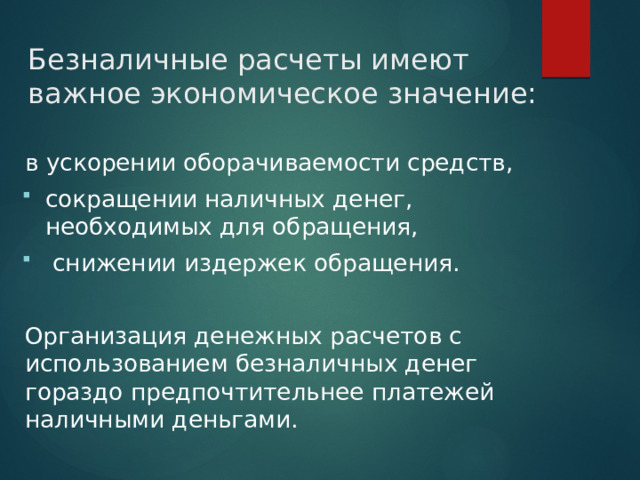 Безналичные расчеты имеют важное экономическое значение:   в ускорении оборачиваемости средств, сокращении наличных денег, необходимых для обращения,  снижении издержек обращения. Организация денежных расчетов с использованием безналичных денег гораздо предпочтительнее платежей наличными деньгами. 