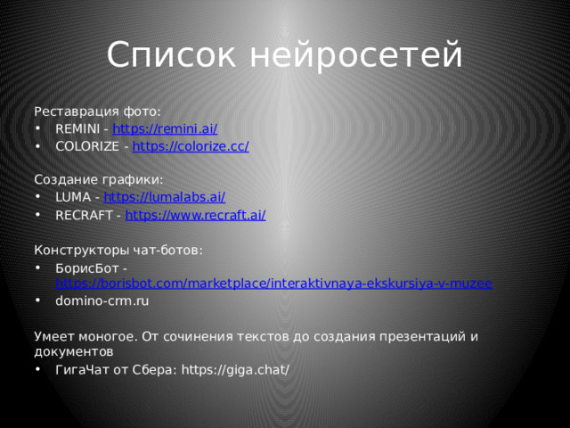 Список нейросетей Реставрация фото: REMINI - https://remini.ai/ COLORIZE - https://colorize.cc/  Создание графики: LUMA - https://lumalabs.ai/ RECRAFT - https://www.recraft.ai/ Конструкторы чат-ботов: БорисБот - https://borisbot.com/marketplace/interaktivnaya-ekskursiya-v-muzee domino-crm.ru Умеет моногое. От сочинения текстов до создания презентаций и документов ГигаЧат от Сбера: https://giga.chat/ 