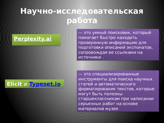Научно-исследовательская работа — это умный поисковик, который помогает быстро находить проверенную информацию для подготовки описаний экспонатов, сопровождая ее ссылками на источники . Perplexity.ai   — это специализированные инструменты для поиска научных статей и автоматического форматирования текстов, которые могут быть полезны старшеклассникам при написании серьезных работ на основе материалов музея Elicit  и  Typeset.io   