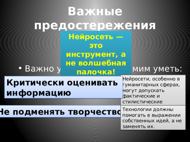Важные предостережения Нейросеть — это инструмент, а не волшебная палочка! Важно учить детей и самим уметь: Нейросети, особенно в гуманитарных сферах, могут допускать фактические и стилистические ошибки . Критически оценивать информацию Не подменять творчество   Технологии должны помогать в выражении собственных идей, а не заменять их. 