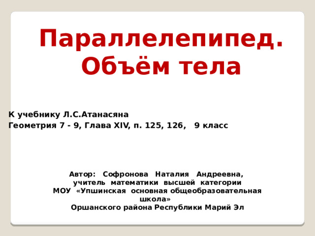 Параллелепипед. Объём тела  К учебнику Л.С.Атанасяна Геометрия 7 - 9, Глава XIV, п. 125, 126, 9 класс Автор: Софронова Наталия Андреевна, учитель математики высшей категории МОУ «Упшинская основная общеобразовательная школа» Оршанского района Республики Марий Эл 