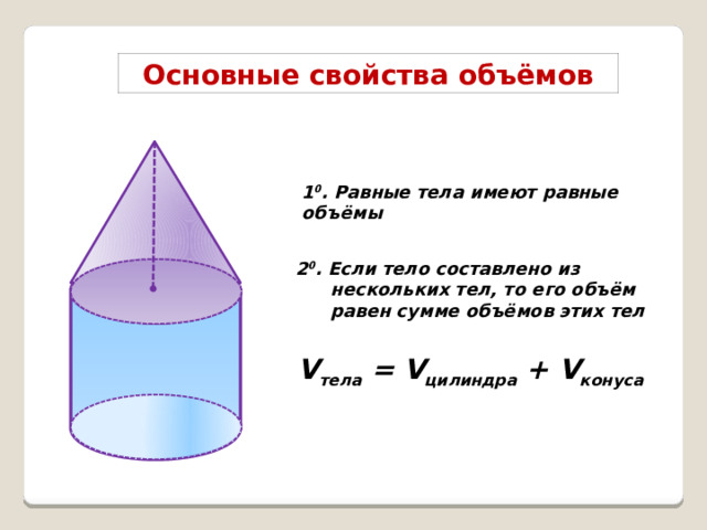 Основные свойства объёмов 1 0 . Равные тела имеют равные объёмы 2 0 . Если тело составлено из нескольких тел, то его объём равен сумме объёмов этих тел V тела = V цилиндра + V конуса  