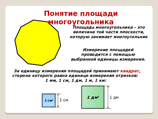 Понятие площади многоугольника Площадь многоугольника – это величина той части плоскости, которую занимает многоугольник Измерение площадей проводится с помощью выбранной единицы измерения. За единицу измерения площадей принимают квадрат , сторона которого равна единице измерения отрезков: 1 мм, 1 см, 1 дм, 1 м, 1 км: 1 дм 2 1 см 2 1 дм 1 см  