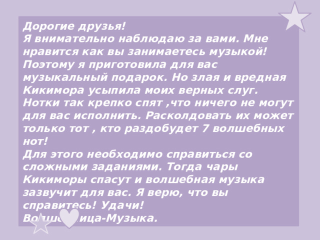 Дорогие друзья! Я внимательно наблюдаю за вами. Мне нравится как вы занимаетесь музыкой! Поэтому я приготовила для вас музыкальный подарок. Но злая и вредная  Кикимора усыпила моих верных слуг. Нотки так крепко спят ,что ничего не могут для вас исполнить. Расколдовать их может только тот , кто раздобудет 7 волшебных нот! Для этого необходимо справиться со сложными заданиями. Тогда чары Кикиморы спасут и волшебная музыка зазвучит для вас. Я верю, что вы справитесь! Удачи! Волшебница-Музыка. 