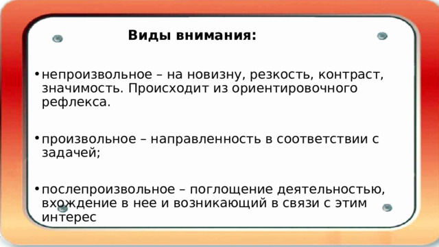    Виды внимания:   непроизвольное – на новизну, резкость, контраст, значимость. Происходит из ориентировочного рефлекса. произвольное – направленность в соответствии с задачей; послепроизвольное – поглощение деятельностью, вхождение в нее и возникающий в связи с этим интерес 