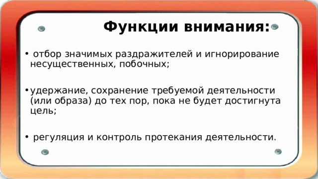  Функции внимания:  отбор значимых раздражителей и игнорирование несущественных, побочных; удержание, сохранение требуемой деятельности (или образа) до тех пор, пока не будет достигнута цель;  регуляция и контроль протекания деятельности. 