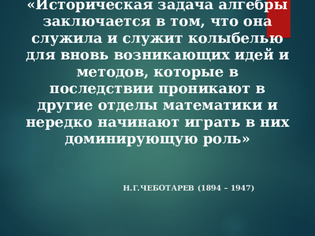    «Историческая задача алгебры заключается в том, что она служила и служит колыбелью для вновь возникающих идей и методов, которые в последствии проникают в другие отделы математики и нередко начинают играть в них доминирующую роль»   Н.Г.ЧЕБОТАРЕВ (1894 – 1947) 