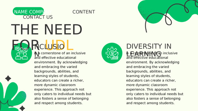NAME COMPANY CONTENT CONTACT US THE NEED FOR UDL DIVERSITY IN LEARNING NCLUSION is a cornerstone of an inclusive and effective educational environment. By acknowledging and embracing the varied backgrounds, abilities, and learning styles of students, educators can create a richer, more dynamic classroom experience. This approach not only caters to individual needs but also fosters a sense of belonging and respect among students. is a cornerstone of an inclusive and effective educational environment. By acknowledging and embracing the varied backgrounds, abilities, and learning styles of students, educators can create a richer, more dynamic classroom experience. This approach not only caters to individual needs but also fosters a sense of belonging and respect among students. 