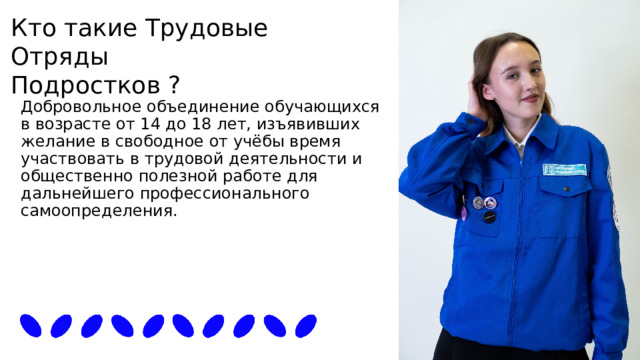 Кто такие Трудовые Отряды Подростков ? Добровольное объединение обучающихся в возрасте от 14 до 18 лет, изъявивших желание в свободное от учёбы время участвовать в трудовой деятельности и общественно полезной работе для дальнейшего профессионального самоопределения. 