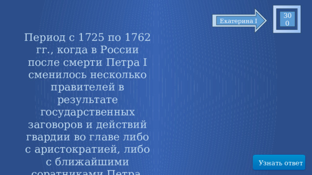 300 Екатерина I Период с 1725 по 1762 гг., когда в России после смерти Петра I сменилось несколько правителей в результате государственных заговоров и действий гвардии во главе либо с аристократией, либо с ближайшими соратниками Петра. Узнать ответ 15 
