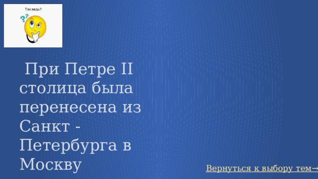   При Петре II столица была перенесена из Санкт - Петербурга в Москву Вернуться к выбору тем→ 31 