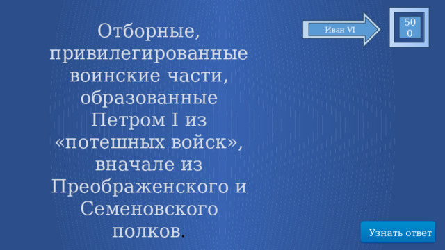 500 Отборные, привилегированные воинские части, образованные Петром I из «потешных войск», вначале из Преображенского и Семеновского полков . Иван VI Узнать ответ 47 